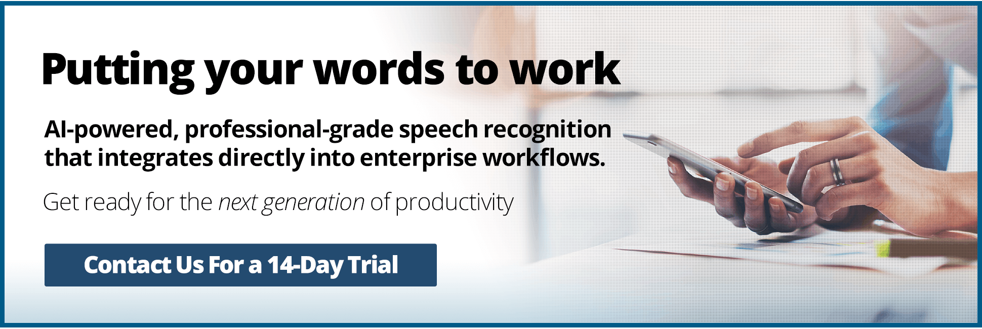 Putting your words to work. AI-powered, professional-grade speech recognition that integrates directly into enterprise workflows. Get ready for the next generation of productivity.